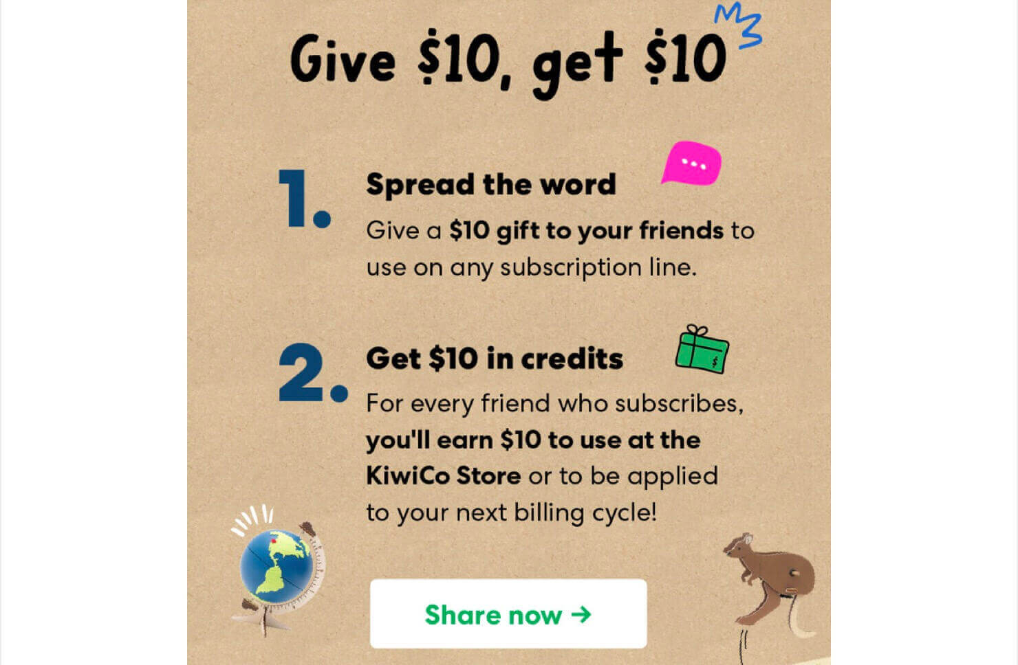 KiwiCo-referral-program-ecommerce-email-marketing-2 - OptinMonster Email from KiwiCo that says, "Give , get . 1. Spread the word. Give a gift to your friends to use on any subscription line. 2. Get in credits. For every friend who subscribes, you'll earn $10 to use at the KiwiCo Store or to be applied to your next billing cycle!" The CTA button says "Share now"