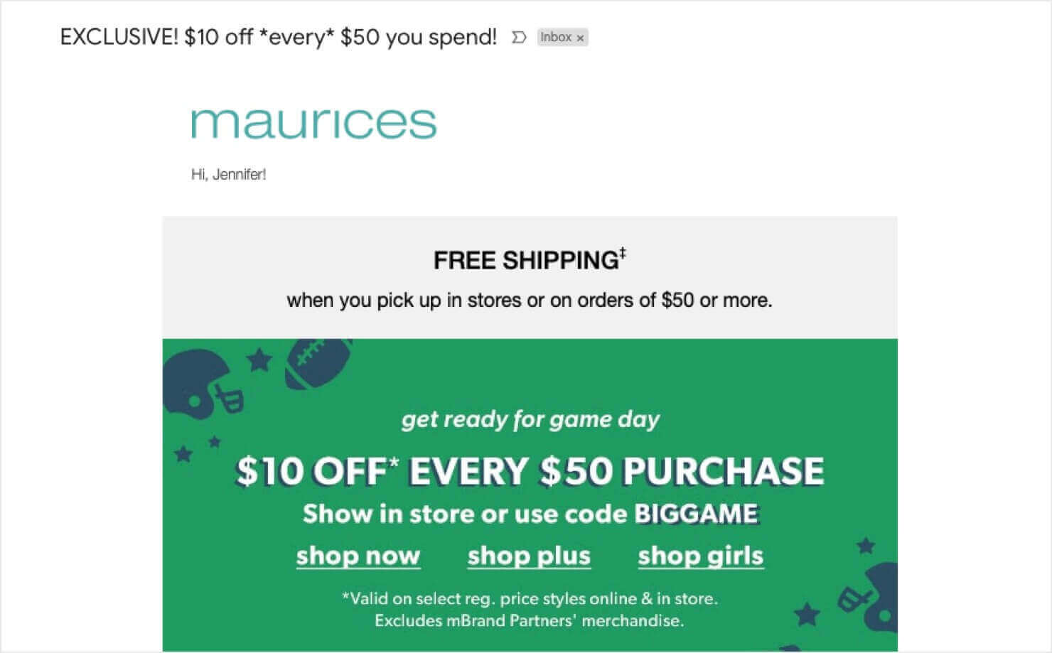 maurices-ecommerce-email-marketing-example-exclusive-coupon - OptinMonster eCommerce email example from Maurices. Subject line says "Exclusive! off *every* you spend!" Email reads, "Hi Jennifer! get ready for game day. OFF* EVERY PURCHASE. Show in store or use code BIGGAME." There's also a free shipping message, special terms of the deal, and CTA links to shop different product categories.