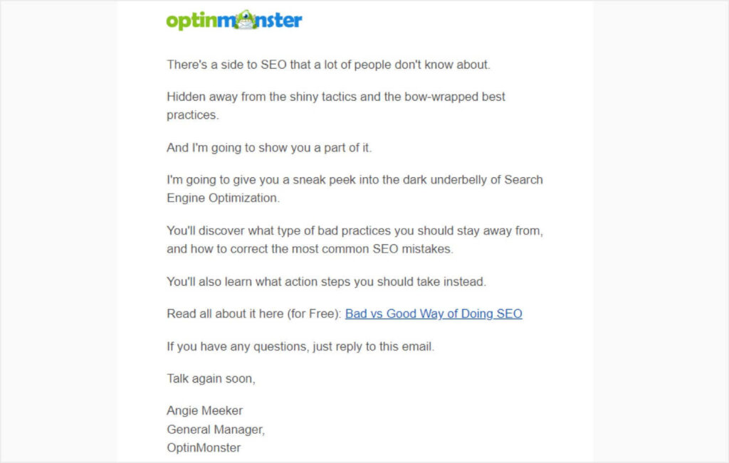 optinmonster-seo-email - OptinMonster Email from OptinMonster that reads:
"There's a side to SEO that a lot of people don't know about.
Hidden away from the shiny tactics and the bow-wrapped best
practices.
And I'm going to show you a part of it.
I'm going to give you a sneak peek into the dark underbelly of Search
Engine Optimization.
You'll discover what type of bad practices you should stay away from,
and how to correct the most common SEO mistakes.
You'll also learn what action steps you should take instead.
Read all about it here (for Free): Bad vs Good Way of Doing SEO (linked)
If you have any questions, just reply to this email.
Talk again soon,
Angie Meeker
General Manager,
OptinMonster"