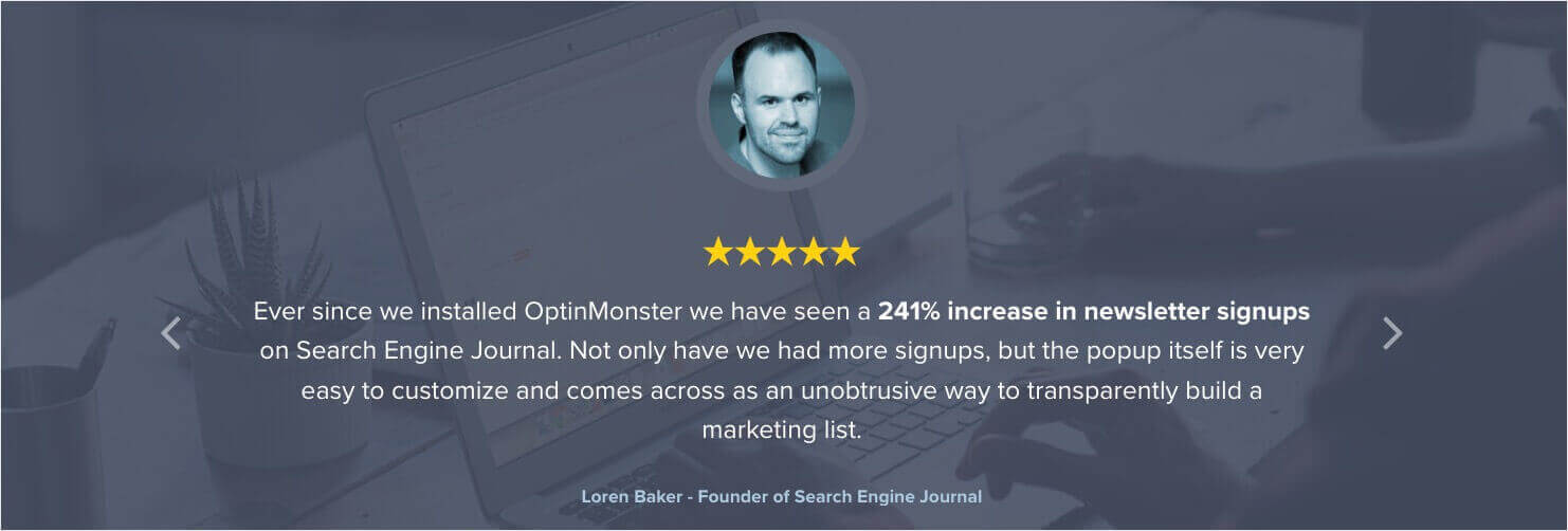 optinmonster-testimonial-loren-baker-search-engine-journal - OptinMonster Testimonial that says: "Ever since we installed OptinMonster we have seen a 241% increase in newsletter signups on Search Engine Journal. Not only have we had more signups, but the popup itself is very easy to customize and comes across as an unobtrusive way to transparently build a marketing list" - Loren Baker, Founder of Search Engine Journal