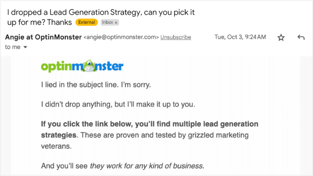 friendly-tone-to-increase-email-open-rates-optinmonster - OptinMonster Email from Angie at OptinMonster. Subject line says "I dropped a Lead Generation Strategy, can you pick it up for me? Thanks." Body of email starts: "I lied in the subject line. I’m sorry. I didn’t drop anything, but I’ll make it up to you. If you click the link below, you’ll find multiple lead generation strategies. These are proven and tested by grizzled marketing veterans. And you’ll see they work for any kind of business."