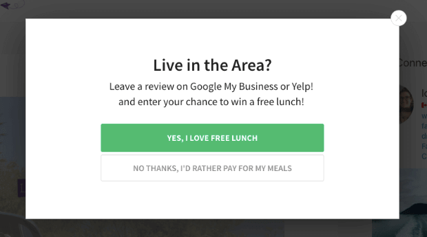 Geotargeted lightbox popup that says "Live in the Area? Leave a review on Google My Business or Yelp and enter your chance to win a free lunch!" Two buttons say "Yes, I Love Free Lunch" and "No Thanks, I'd Rather Pay For My Meals" - OptinMonster Geotargeted lightbox popup that says "Live in the Area? Leave a review on Google My Business or Yelp and enter your chance to win a free lunch!" Two buttons say "Yes, I Love Free Lunch" and "No Thanks, I'd Rather Pay For My Meals"
