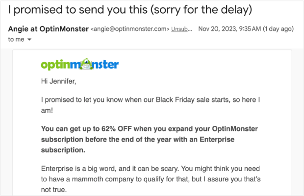 optinmonster-email-copywriting-personal - OptinMonster Screenshot of an email. Subject line is "I promised to send you this (sorry for the delay)." Sender name is "Angie at OptinMonster." Email body copy is "Hi Jennifer, I promised to let you know when our Black Friday sale starts, so here I am! You can get up to 62% OFF when you expand your OptinMonster subscription before the end of the year with an Enterprise subscription. Enterprise is a big word, and it can be scary. You might think you need to have a mammoth company to qualify for that, but I assure you that’s not true."