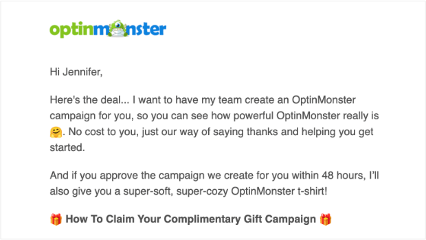 optinmonster-email-copywriting-reward - OptinMonster Email copywriting from OptinMonster: " Hi Jennifer, Here's the deal... I want to have my team create an OptinMonster campaign for you, so you can see how powerful OptinMonster really is 🤗. No cost to you, just our way of saying thanks and helping you get started. And if you approve the campaign we create for you within 48 hours, I’ll also give you a super-soft, super-cozy OptinMonster t-shirt! 🎁 How To Claim Your Complimentary Gift Campaign 🎁"
