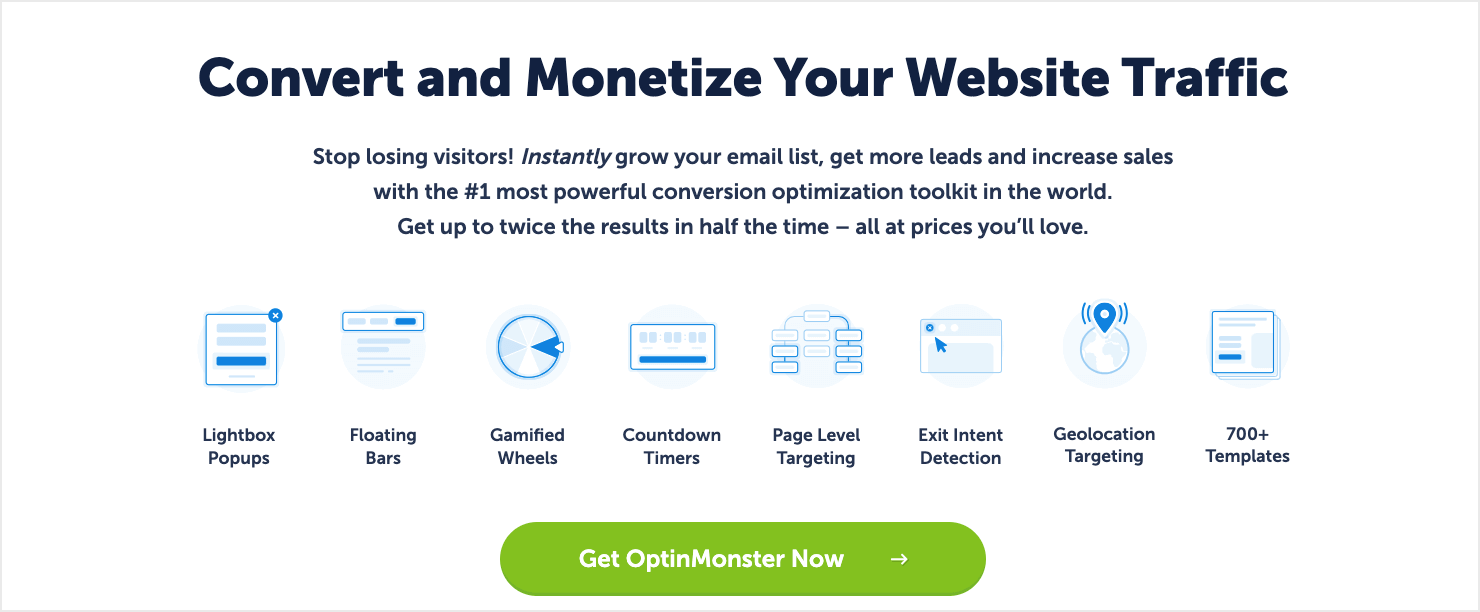 optinmonster-homepage-2024 - OptinMonster OptinMonster's homepage, which reads: "Convert and Monetize Your Website Traffic. Stop losing visitors! Instantly grow your email list, get more leads and increase sales with the #1 most powerful conversion optimization toolkit in the world. Get up to twice the results in half the time – all at prices you'll love. Lightbox Popups, Floating Bars, Gamified Wheels, Countdown Timers, Page-Level Targeting, Exit Intent Detection, Geolocation Targeting, 700+ Templates. Get OptinMonster Now."
