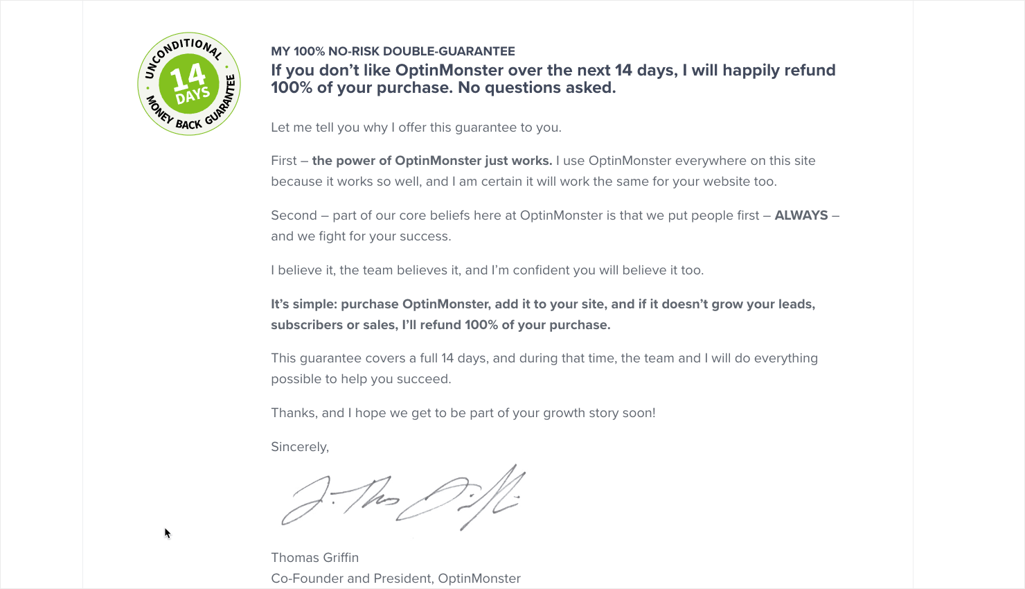 optinmonster-money-back-guarantee - OptinMonster "MY 100% NO-RISK DOUBLE-GUARANTEE If you don't like OptinMonster over the next 14 days, I will happily refund 100% of your purchase. No questions asked. Let me tell you why I offer this guarantee to you. First - the power of OptinMonster just works. I use OptinMonster everywhere on this site because it works so well, and I am certain it will work the same for your website too. Second - part of our core beliefs here at OptinMonster is that we put people first - ALWAYS . and we fight for your success. I believe it, the team believes it, and I'm confident you will believe it too. It's simple: purchase OptinMonster, add it to your site, and if it doesn't grow your leads, subscribers or sales, I'll refund 100% of your purchase. This quarantee covers a full 14 days, and during that time, the team and I will do everything possible to help vou succeed Thanks, and I hope we get to be part of your growth story soon! Sincerelv Thomas Griffin Co-Founder and President. OptinMonster"